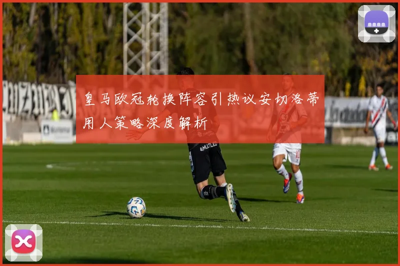 皇马欧冠轮换阵容引热议安切洛蒂用人策略深度解析