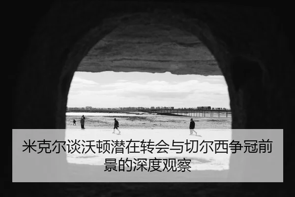 米克尔谈沃顿潜在转会与切尔西争冠前景的深度观察